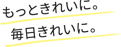 もっときれいに。毎日きれいに。